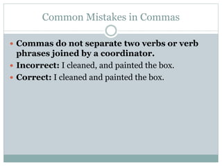 Common Mistakes in Commas
 Commas do not separate two verbs or verb
phrases joined by a coordinator.
 Incorrect: I cleaned, and painted the box.
 Correct: I cleaned and painted the box.
 