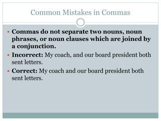 Common Mistakes in Commas
 Commas do not separate two nouns, noun
phrases, or noun clauses which are joined by
a conjunction.
 Incorrect: My coach, and our board president both
sent letters.
 Correct: My coach and our board president both
sent letters.
 