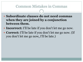 Common Mistakes in Commas
 Subordinate clauses do not need commas
when they are joined by a conjunction
between them.
 Incorrect: I’ll be late if you don’t let me go now.
 Correct: I’ll be late if you don’t let me go now. (If
you don’t let me go now, I’ll be late.)
 