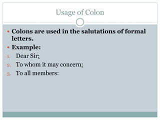 Usage of Colon
 Colons are used in the salutations of formal
letters.
 Example:
1. Dear Sir:
2. To whom it may concern:
3. To all members:
 