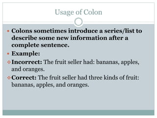 Usage of Colon
 Colons sometimes introduce a series/list to
describe some new information after a
complete sentence.
 Example:
Incorrect: The fruit seller had: bananas, apples,
and oranges.
Correct: The fruit seller had three kinds of fruit:
bananas, apples, and oranges.
 