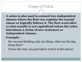 Usage of Colon
 A colon is also used to connect two independent
clauses where the first one explains the second
clause or logically follows it. The first word after
a colon usually is not capitalized unless the colon
introduces a series of new sentences or
independent clauses.
 Example:
1. He was just thinking only one thing: what was his dog
doing then?
2. I knew the clue: you just had to read it in the mirror.
 