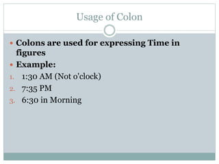 Usage of Colon
 Colons are used for expressing Time in
figures
 Example:
1. 1:30 AM (Not o'clock)
2. 7:35 PM
3. 6:30 in Morning
 