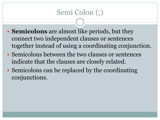 Semi Colon (;)
 Semicolons are almost like periods, but they
connect two independent clauses or sentences
together instead of using a coordinating conjunction.
 Semicolons between the two clauses or sentences
indicate that the clauses are closely related.
 Semicolons can be replaced by the coordinating
conjunctions.
 