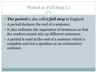 Period or Full Stop (.)
 The period is also called full stop in England.
 A period declares the end of a sentence.
 It also indicates the separation of sentences so that
the readers cannot mix up different sentences.
 A period is used at the end of a sentence which is
complete and not a question or an exclamatory
sentence.
 