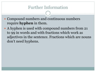 Further Information
 Compound numbers and continuous numbers
require hyphen in them.
 A hyphen is used with compound numbers from 21
to 99 in words and with fractions which work as
adjectives in the sentence. Fractions which are nouns
don’t need hyphens.
 