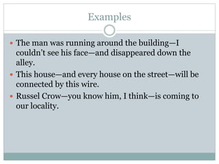 Examples
 The man was running around the building—I
couldn’t see his face—and disappeared down the
alley.
 This house—and every house on the street—will be
connected by this wire.
 Russel Crow—you know him, I think—is coming to
our locality.
 