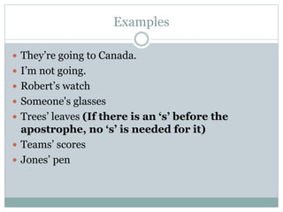 Examples
 They’re going to Canada.
 I’m not going.
 Robert’s watch
 Someone's glasses
 Trees’ leaves (If there is an ‘s’ before the
apostrophe, no ‘s’ is needed for it)
 Teams’ scores
 Jones’ pen
 