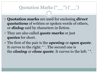 Quotation Marks (“__”) (‘__’)
 Quotation marks are used for enclosing direct
quotations of written or spoken words of others,
or dialog said by characters in fiction.
 They are also called quote marks or just
quotes for short.
 The first of the pair is the opening or open quote.
It curves to the right: “ ‘. The second one is
the closing or close quote. It curves to the left: ’ ”.
 