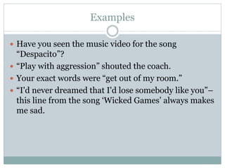 Examples
 Have you seen the music video for the song
“Despacito”?
 “Play with aggression” shouted the coach.
 Your exact words were “get out of my room.”
 “I'd never dreamed that I'd lose somebody like you”–
this line from the song ‘Wicked Games’ always makes
me sad.
 
