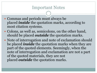 Important Notes
 Commas and periods must always be
placed inside the quotation marks, according to
most citation systems.
 Colons, as well as, semicolons, on the other hand,
should be placed outside the quotation marks.
 Note of interrogation and note of exclamation should
be placed inside the quotation marks when they are
part of the quoted elements. Seemingly, when the
note of interrogation and exclamation are not a part
of the quoted materials, they are not
placed outside the quotation marks.
 