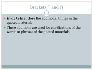 Brackets [] and ()
 Brackets enclose the additional things in the
quoted material.
 These additions are used for clarifications of the
words or phrases of the quoted materials.
 