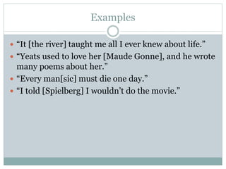 Examples
 “It [the river] taught me all I ever knew about life.”
 “Yeats used to love her [Maude Gonne], and he wrote
many poems about her.”
 “Every man[sic] must die one day.”
 “I told [Spielberg] I wouldn’t do the movie.”
 