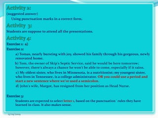 …answersheetActivity 2:(suggested answer)Using punctuation marks in a correct form.Activity  3:Students are suppose to attend all the presentations.Activity 4:Exercise 1:  a)  Exercise 2: a) Tomas, nearly bursting with joy, showed his family through his gorgeous, newly renovated home. b) Tom, the owner of Skip's Septic Service, said he would be here tomorrow; however, there's always a chance he won't be able to come, especially if it rains.           c) My oldest sister, who lives in Minnesota, is a nutritionist; my youngest sister, who lives in Tennessee, is a college administrator.OR you could use a period and start a new sentence where we've used a semicolon.           d) John's wife, Margot, has resigned from her position as Head Nurse.Exercise 3:           Students are expected to select letter 1, based on the punctuation´ rules they have learned in class. It also makes sense.15/09/2009