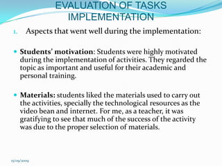 EVALUATION OF TASKS IMPLEMENTATIONAspects that went well during the implementation:Students’ motivation: Students were highly motivated during the implementation of activities. They regarded the topic as important and useful for their academic and personal training. Materials: students liked the materials used to carry out the activities, specially the technological resources as the video bean and internet. For me, as a teacher, it was gratifying to see that much of the success of the activity was due to the proper selection of materials. 15/09/2009