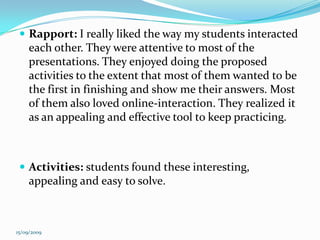 Rapport: I really liked the way my students interacted each other. They were attentive to most of the presentations. They enjoyed doing the proposed activities to the extent that most of them wanted to be the first in finishing and show me their answers. Most of them also loved online-interaction. They realized it as an appealing and effective tool to keep practicing. Activities: students found these interesting, appealing and easy to solve.15/09/2009