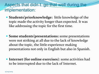Aspects that didn´t  go that well during the implementation:Students’priorknowledge:  little knowledge of the topic made the activity longer than expected. It was like addressing the topic for the first time. Some students’presentations: some presentations were not striking at all due to the lack of knowledge about the topic, the little experience making presentations not only in English but also in Spanish.Internet (for online exercises): some activities had to be interrupted due to the lack of Internet.15/09/2009
