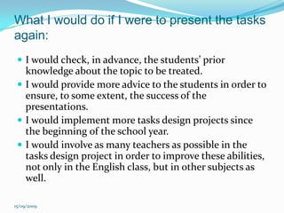 What I would do if I were to present the tasks again:I would check, in advance, the students’ prior knowledge about the topic to be treated.I would provide more advice to the students in order to ensure, to some extent, the success of the presentations.I would implement more tasks design projects since the beginning of the school year.I would involve as many teachers as possible in the tasks design project in order to improve these abilities,  not only in the English class, but in other subjects as well.15/09/2009