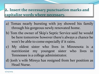 2.Insert the necessary punctuation marks and   capitalize words where necessary.a) Tomas nearly bursting with joy showed his family through his gorgeous newly renovated home.b) Tom the owner of Skip's Septic Service said he would be here tomorrow however there's always a chance he won't be able to come especially if it rains.c) My oldest sister who lives in Minnesota is a nutritionist my youngest sister who lives in Tennessee is a college administrator.d) Jonh´swife Mireya has resigned from her position as Head Nurse.15/09/2009