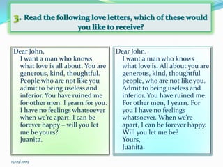 3. Read the following love letters, which of these would you like to receive?Dear John,I want a man who knows what love is all about. You are generous, kind, thoughtful. People who are not like you admit to being useless and inferior. You have ruined me for other men. I yearn for you. I have no feelings whatsoever when we’re apart. I can be forever happy – will you let me be yours?Juanita.Dear John,I want a man who knows what love is. All about you are generous, kind, thoughtful people, who are not like you. Admit to being useless and inferior. You have ruined me. For other men, I yearn. For you I have no feelings whatsoever. When we’re apart, I can be forever happy. Will you let me be?Yours, Juanita.15/09/2009