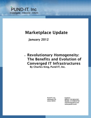 Marketplace Update
    January 2012




   Revolutionary Homogeneity:
    The Benefits and Evolution of
    Converged IT Infrastructures
     By Charles King, Pund-IT, Inc.




                   Pund-IT, Inc.   Contact:
                   Hayward, CA     Office: 510-383-6767
                   U.S.A. 94541    Mobile: 510-909-0750
                                   charles@pund-it.com
                                   www.pund-it.com
 