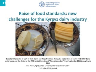 Raise of food standards: new
challenges for the Kyrgyz dairy industry
Based on the results of work in Chui, Naryn and Talas Provinces during the elaboration of a joint FAO-EBRD dairy
sector study and the design of the IFAD-funded investment “Access to markets” from September 2015 through June
2016
Inna Punda, Agribusiness Specialist, FAO Investment Centre
19 October 2016, Bishkek
 