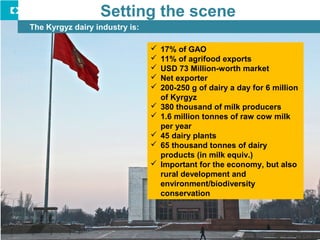Setting the scene
The Kyrgyz dairy industry is:
 17% of GAO
 11% of agrifood exports
 USD 73 Million-worth market
 Net...