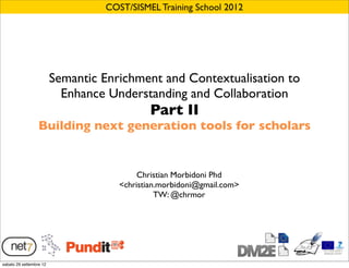 COST/SISMEL Training School 2012




                         Semantic Enrichment and Contextualisation to
                           Enhance Understanding and Collaboration
                                             Part II
                  Building next generation tools for scholars


                                          Christian Morbidoni Phd
                                     <christian.morbidoni@gmail.com>
                                               TW: @chrmor




sabato 29 settembre 12
 