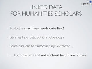 LINKED DATA 
FOR HUMANITIES SCHOLARS 
• To do this machines needs data first! 
• Libraries have data, but it is not enough 
• Some data can be “automagically“ extracted… 
• … but not always and not without help from humans 
 