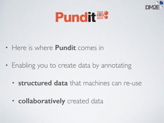 • Here is where Pundit comes in 
• Enabling you to create data by annotating 
• structured data that machines can re-use 
• collaboratively created data 
 