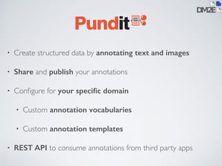• Create structured data by annotating text and images 
• Share and publish your annotations 
• Configure for your specific domain 
• Custom annotation vocabularies 
• Custom annotation templates 
• REST API to consume annotations from third party apps 
 