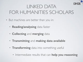LINKED DATA 
FOR HUMANITIES SCHOLARS 
• But machines are better than you in: 
• Reading/analysing data faster 
• Collecting and merging data 
• Transmitting and making data available 
• Transforming data into something useful 
• Intermediate results that can help you reasoning 
 