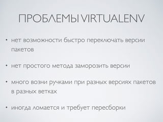 ПРОБЛЕМЫVIRTUALENV
• нет возможности быстро переключать версии
пакетов
• нет простого метода заморозить версии
• много возни ручками при разных версиях пакетов
в разных ветках
• иногда ломается и требует пересборки
 