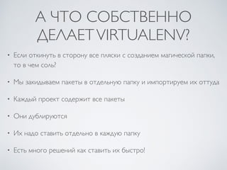 А ЧТО СОБСТВЕННО
ДЕЛАЕТVIRTUALENV?
• Если откинуть в сторону все пляски с созданием магической папки,
то в чем соль?
• Мы закидываем пакеты в отдельную папку и импортируем их оттуда
• Каждый проект содержит все пакеты
• Они дублируются
• Их надо ставить отдельно в каждую папку
• Есть много решений как ставить их быстро!
 