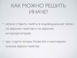 КАК МОЖНО РЕШИТЬ
ИНАЧЕ?
• можно ставить пакеты в индивидуальные папки,
по версиям пакетов и по версиям
интерпретаторов
• при старте читаем frozen.txt и монтируем
нужные версии пакетов
 