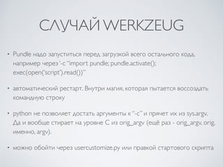 СЛУЧАЙ WERKZEUG
• Pundle надо запуститься перед загрузкой всего остального кода,
например через ‘-c “import pundle; pundle.activate();
exec(open(‘script’).read())”
• автоматический рестарт. Внутри магия, которая пытается воссоздать
командную строку
• python не позволяет достать аргументы к “-c” и прячет их из sys.argv.
Да и вообще стирает на уровне C из orig_argv (ещё раз - orig_argv, orig,
именно, argv).
• можно обойти через usercustomize.py или правкой стартового скрипта
 