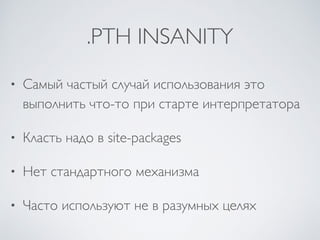 .PTH INSANITY
• Самый частый случай использования это
выполнить что-то при старте интерпретатора
• Класть надо в site-packages
• Нет стандартного механизма
• Часто используют не в разумных целях
 
