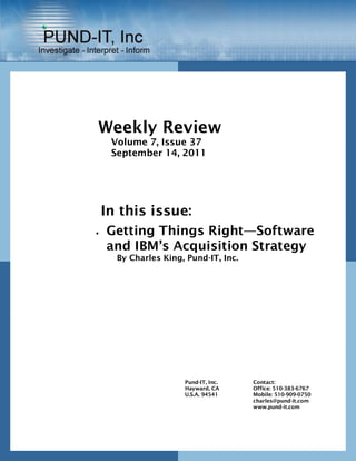 Weekly Review
     Volume 7, Issue 37
     September 14, 2011




    In this issue:
   Getting Things Right—Software
    and IBM’s Acquisition Strategy
      By Charles King, Pund-IT, Inc.




                      Pund-IT, Inc.    Contact:
                      Hayward, CA      Office: 510-383-6767
                      U.S.A. 94541     Mobile: 510-909-0750
                                       charles@pund-it.com
                                       www.pund-it.com
 