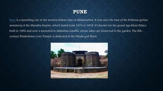 PUNE
Pune is a sprawling city in the western Indian state of Maharashtra. It was once the base of the Peshwas (prime
ministers) of the Maratha Empire, which lasted from 1674 to 1818. It's known for the grand Aga Khan Palace,
built in 1892 and now a memorial to Mahatma Gandhi, whose ashes are preserved in the garden. The 8th-
century Pataleshwar Cave Temple is dedicated to the Hindu god Shiva.
 