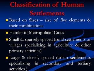Classification of Human
Settlements
 Based on Sizes – size of five elements &
their combinations
 Hamlet to Metropolitan Cities
 Small & sparsely spaced (rural settlements or
villages specializing in agriculture & other
primary activities)
 Large & closely spaced (urban settlements
specializing in secondary and tertiary
activities )
 