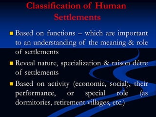  Based on functions – which are important
to an understanding of the meaning & role
of settlements
 Reveal nature, specialization & raison détre
of settlements
 Based on activity (economic, social), their
performance, or special role (as
dormitories, retirement villages, etc.)
Classification of Human
Settlements
 