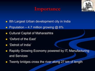 Importance
 8th Largest Urban development city in India
 Population – 4.7 million growing @ 6%
 Cultural Capital of Maharashtra
 ‘Oxford of the East’
 ‘Detroit of India’
 Rapidly Growing Economy powered by IT, Manufacturing
and Services
 Twenty bridges cross the river along 27 km of length
 
