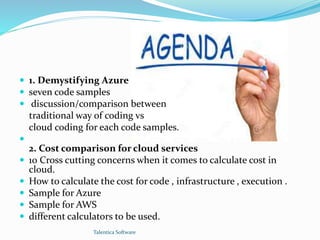  1. Demystifying Azure 
 seven code samples 
 discussion/comparison between 
traditional way of coding vs 
cloud coding for each code samples. 
 
2. Cost comparison for cloud services 
 10 Cross cutting concerns when it comes to calculate cost in 
cloud. 
 How to calculate the cost for code , infrastructure , execution . 
 Sample for Azure 
 Sample for AWS 
 different calculators to be used. 
Talentica Software 
 
