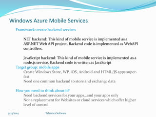 Windows Azure Mobile Services 
Framework: create backend services 
NET backend: This kind of mobile service is implemented as a 
ASP.NET Web API project. Backend code is implemented as WebAPI 
controllers. 
JavaScript backend: This kind of mobile service is implemented as a 
node.js service. Backend code is written as JavaScript 
Target group: mobile apps 
Create Windows Store, WP, iOS, Android and HTML/JS apps super-fast 
Need one common backend to store and exchange data 
How you need to think about it? 
Need backend services for your apps…and your apps only 
Not a replacement for Websites or cloud services which offer higher 
level of control 
9/23/2014 Talentica Software 
 