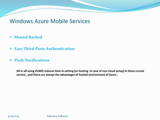 Windows Azure Mobile Services 
 Shared Backed 
 Easy Third Party Authentication 
 Push Notifications 
All in all using ZUMO reduces time in setting (or hosting in case of non cloud setup) in these crucial 
service , and there are always the advantages of hosted environment of Azure . 
9/23/2014 Talentica Software 
 