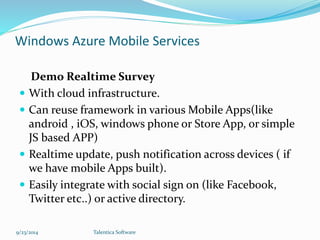Windows Azure Mobile Services 
Demo Realtime Survey 
 With cloud infrastructure. 
 Can reuse framework in various Mobile Apps(like 
android , iOS, windows phone or Store App, or simple 
JS based APP) 
 Realtime update, push notification across devices ( if 
we have mobile Apps built). 
 Easily integrate with social sign on (like Facebook, 
Twitter etc..) or active directory. 
9/23/2014 Talentica Software 
 