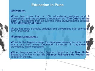 University :Pune has more than a 100 educational institutes and 9 universities, and has acquired a reputation as "The Oxford of the East", with students from all over the world studying at the colleges of the University of Pune. Pune has more schools, colleges and universities than any other city in the world.Foreign Languages :Pune is the largest centre for Japanese learning in India. JLPT exams are held every December. Instruction in Japanese is provided by many educators. Other languages including German (taught at the Max Muller Bhavan) and French (at the Alliance Francaise de Poona) are popular in the city.10Education in Pune