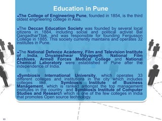The College of Engineering Pune, founded in 1854, is the third oldest engineering college in Asia. The Deccan Education Society was founded by several local citizens in 1884, including social and political activist BalGangadharTilak, and was responsible for founding Fergusson College in 1885. This society currently maintains and operates 32 institutes in Pune.The National Defence Academy, Film and Television Institute of India, DnyaneshwarVidyapeeth, National Film Archives, Armed Forces Medical College and National Chemical Laboratory were established in Pune after the independence of India. Symbiosis International University, which operates 33 different colleges and institutions in the city which includes colleges like,  Symbiosis Institute of Business Management, which is ranked amongst the top management institutes in the country  and Symbiosis Institute of Computer Studies and Research which is one of the few colleges in India that promotes Open source technology.11Education in Pune