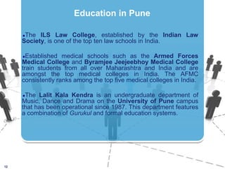 The ILS Law College, established by the Indian Law Society, is one of the top ten law schools in India. Established medical schools such as the Armed Forces Medical College and ByramjeeJeejeebhoy Medical College train students from all over Maharashtra and India and are amongst the top medical colleges in India. The AFMC consistently ranks among the top five medical colleges in India.The Lalit Kala Kendra is an undergraduate department of Music, Dance and Drama on the University of Pune campus that has been operational since 1987. This department features a combination of Gurukul and formal education systems.12Education in Pune