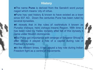 2HistoryThe name Pune is derived from the Sanskrit word punyanagari which means ‘city of virtue.Pune has vast history & known to have existed as a town since 937 AD.  Down the centuries Pune has been ruled by several dynasties.It reveals that in the rules of rashtrakuts it known as PunakaVishaya; here vishaya means Region. With time it has been ruled by Yadav dynasty after fall of this dynasty it came under Muslim dominance.But Pune got importance with emerge of Emperor Shivaji & after Shivaji it played a role of a capital during rule of Peshwa’s dynasty.In the modern times, it has played a keyroleduringIndianFreedomfight as a centre of movements.
